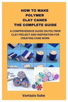 HOW TO MAKE POLYMER CLAY CANES THE COMPLETE GUIDE: A COMPREHENSIVE GUIDE ON POLYMER CLAY PROJECT AND INSPIRATION FOR CREATING CANE WORK