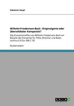Wilhelm Friedemann Bach - Originalgenie oder ?bersch?tzter Komponist? : Das Konzertschaffen von Wilhelm Friedemann Bach am Beispiel des Konzertes f?r Fl?te, Streicher und Basso continuo D-Dur (BR C 15