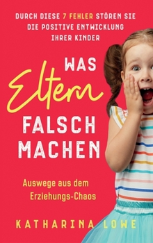 Was Eltern falsch machen: Durch diese 7 Fehler stören Sie die positive Entwicklung Ihrer Kinder Auswege aus dem Erziehungs-Chaos