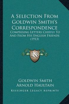 A Selection From Goldwin Smith’s Correspondence: Comprising Letters Chiefly To And From His English Friends