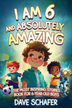 The Most Inspiring Stories Book for 6-Year-Old Boys: I Am 6 and Absolutely Amazing. Uplifting Tales About Courage, Confidence, Excellence and Friendship