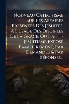 Nouveau Catechisme Sur Les Affaires Presentes Des J�suites, a l'Usage Des Disciples de la Grace, Ou l'Anti-J�suitisme Expos� Familierement, Par Demandes & Par R�ponses...