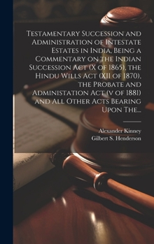 Testamentary Succession and Administration of Intestate Estates in India, Being a Commentary on the Indian Succession Act (x of 1865), the Hindu Wills ... 1881) and All Other Acts Bearing Upon The...