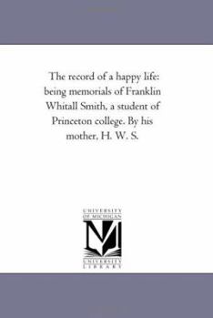 Paperback The Record of A Happy Life: Being Memorials of Franklin Whitall Smith, A Student of Princeton College. by His Mother, H. W. S. Book