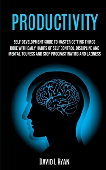 Productivity: Self Development Guide To Master Getting Things Done With Daily Habits Of Self Control, Discipline And Mental Toughness And Stop Procrastinating And Laziness