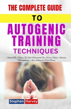 THE COMPLETE GUIDE TO AUTOGENIC TRAINING TECHNIQUE: Unlock The Power Of Self-Relaxation For Stress Relief, Anxiety Management, And Enhanced Well-Being