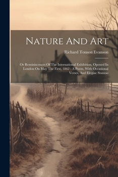 Nature And Art: Or Reminiscences Of The International Exhibition, Opened In London On May The First, 1862: A Poem, With Occasional Verses, And Elegiac Stanzas
