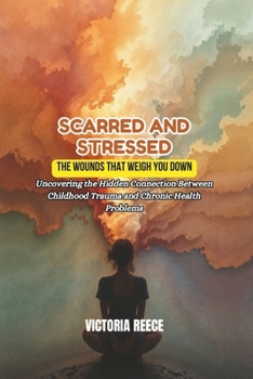 SCARRED AND STRESSED: The Wounds That Weigh You Down: Uncovering the Hidden Connection Between Childhood Trauma and Chronic Health Problems