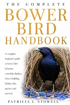 BOWER BIRD HANDBOOK: A complete beginner’s guide to bower bird behavior, courtship displays, bower building, habitat, diet, species, and survival