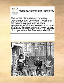The Ladies Dispensatory: Or, Every Woman her own Physician. Treating of the Nature, Causes, and Various Symptoms, of all the Diseases, That Most ... Variety of Proper Remedies The Second Edition