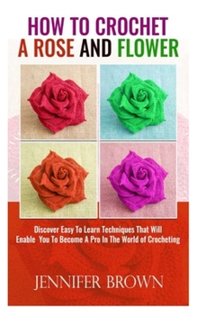 Paperback How To Crochet A Rose And Flower: Discover Easy To Learn Techniques That Will Enable You To Become A Pro In The World Of Crocheting Book
