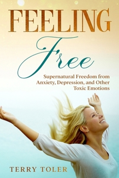 Feeling Free: Supernatural Freedom From Anxiety, Depression, and Other Toxic Emotions - Book #1 of the Feeling Free