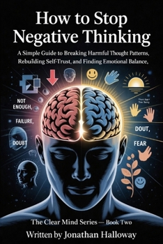 How To Stop Negative Thinking: A Simple Guide To Breaking Harmful Thought Patterns, Rebuilding Self Trust And Finding Emotional Balance.