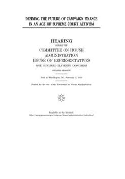 Defining the future of campaign finance in an age of Supreme Court activism  : hearing before the Committee on House Administration, House of ... held in Washington, DC, February 3, 2010.