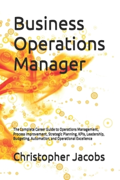 Business Operations Manager: The Complete Career Guide to Operations Management, Process Improvement, Strategic Planning, KPIs, Leadership, Budgeting, Automation, and Operational Excellence