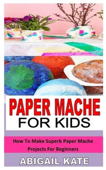 Paperback Paper Mache for Kids: How To Make Superb Paper Mache Projects For Beginners Book