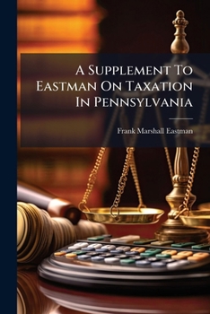 A Supplement To Eastman On Taxation In Pennsylvania: Containing All Laws Enacted And All Decisions Reported Relating To Taxation In Pennsylvania, From ... 1913 : And A Table Of All The Statutes...