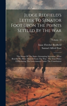 Judge Redfield's Letter To Senator Foot Upon The Points Settled By The War: The Status Of The States Attempting Secession: What Benefits We Have ... Government Under The Constitution; Volume 18
