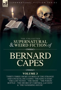 The Collected Supernatural and Weird Fiction of Bernard Capes. Volume 3: Thirty-Three Short Stories of the Strange and Unusual Including 'The King's ... Corporal Lacoste' and 'The Vanishing House'