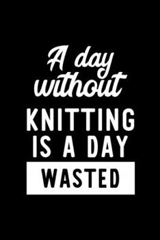 A Day Without Knitting Is A Day Wasted: Notebook for Knitting Lover | Great Christmas & Birthday Gift Idea for Knitting Fan | Knitting Journal | Knitting Fan Diary | 100 pages 6x9 inches