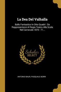 La Dea Del Valhalla: Ballo Fantastico In Otto Quadri: Da Rappresentarsi Al Regio Teatro Alla Scala Nel Carnevale 1870 - 71...