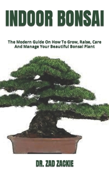 Indoor Bonsai: The Modern Guide On How To Grow, Raise, Care And Manage Your Beautiful Bonsai Plant