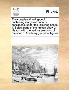 The compleat drawing-book: containing many and curious specimens, under the following heads; 1. Select parts of the human body. 2. Heads, with the ... of the soul. 3. Academy groups of figures