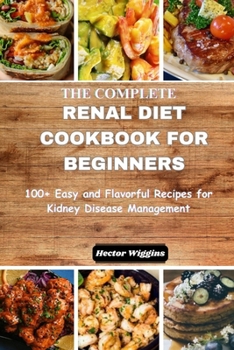 THE COMPLETE RENAL DIET COOKBOOK FOR BEGINNERS: 100+ Simple and Flavorful Recipes for Kidney Disease Management