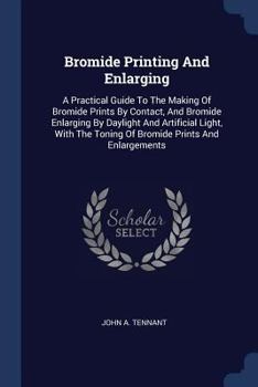 Bromide Printing And Enlarging: A Practical Guide To The Making Of Bromide Prints By Contact, And Bromide Enlarging By Daylight And Artificial Light, With The Toning Of Bromide Prints And Enlargements