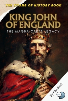 King John of England: The Magna Carta Legacy: How a Controversial King Unwittingly Sparked the Birth of Modern Liberties (The Titans of History: Political, Military, and Royal Icons)