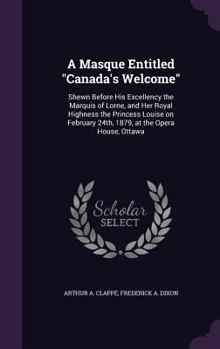 A Masque Entitled Canada's Welcome: Shewn Before His Excellency the Marquis of Lorne, and Her Royal Highness the Princess Louise on February 24th, 1879, at the Opera House, Ottawa