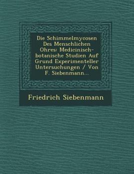 Die Schimmelmycosen Des Menschlichen Ohres: Medicinisch-Botanische Studien Auf Grund Experimenteller Untersuchungen / Von F. Siebenmann...