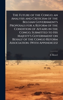 The Future of the Congo; an Analysis and Criticism of the Belgian Government's Proposals for a Reform of the Condition of Affairs in the Congo, ... Congo Reform Association. (With Appendices)