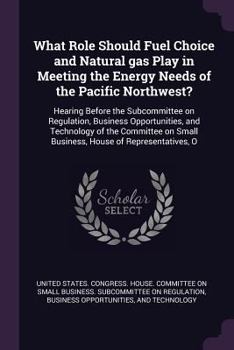 What Role Should Fuel Choice and Natural gas Play in Meeting the Energy Needs of the Pacific Northwest?: Hearing Before the Subcommittee on ... Small Business, House of Representatives, O