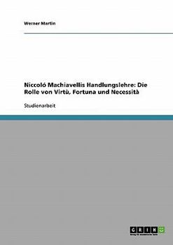 Niccol� Machiavellis Handlungslehre: Die Rolle von Virt�, Fortuna und Necessit�