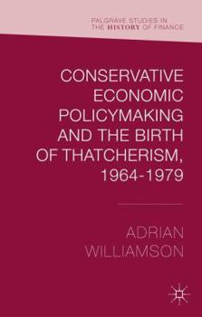 Conservative Economic Policymaking and the Birth of Thatcherism, 1964-1979 - Book  of the Palgrave Studies in the History of Finance