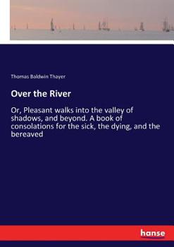 Over The River, Or, Pleasant Walks Into The Valley Of Shadows And Beyond: A Book Of Consolations For The Sick, The Dying, And The Bereaved...