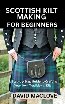 SCOTTISH KILT MAKING FOR BEGINNERS: A Step-by-Step Guide to Crafting Your Own Traditional Kilt