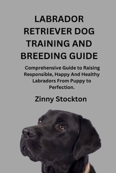 LABRADOR RETRIEVER DOG TRAINING AND BREEDING GUIDE: A Comprehensive Guide to Raising Responsible, Happy And Healthy Labradors From Puppy to Perfection