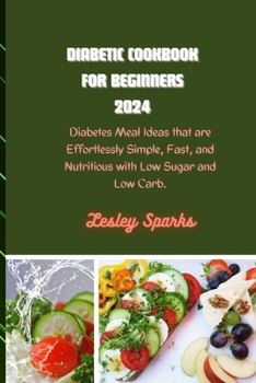 DIABETIC COOKBOOK FOR BEGINNERS 2024: Diabetes Meal Ideas that are Effortlessly Simple, Fast, and Nutritious with Low Sugar and Low Carb.