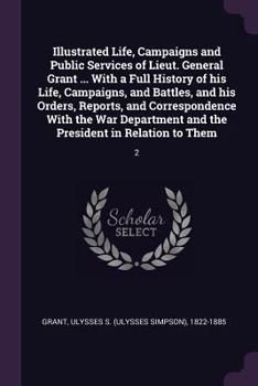 Illustrated Life, Campaigns and Public Services of Lieut. General Grant ... With a Full History of his Life, Campaigns, and Battles, and his Orders, ... and the President in Relation to Them: 2