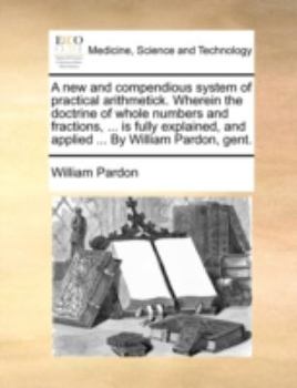 Paperback A New and Compendious System of Practical Arithmetick. Wherein the Doctrine of Whole Numbers and Fractions, ... Is Fully Explained, and Applied ... by Book