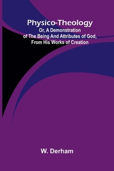 Physico-theology: Or, a demonstration of the being and attributes of God, from His works of creation