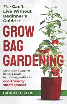 The Can't Live Without Beginners Guide to Grow Bag Gardening: Grow Show-Stopping Flowers, Fruits, Herbs and Vegetables in Eco-Friendly Small Spaces