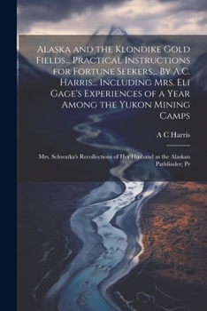 Alaska and the Klondike Gold Fields... Practical Instructions for Fortune Seekers... By A.C. Harris... Including Mrs. Eli Gage's Experiences of a Year ... of her Husband as the Alaskan Pathfinder; Pr