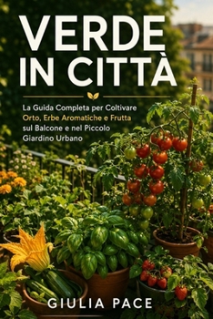 Verde in Città: La Guida Completa per Coltivare Orto, Erbe Aromatiche e Frutta sul Balcone e nel Piccolo Giardino Urbano, dal Primo Seme al Primo Racc