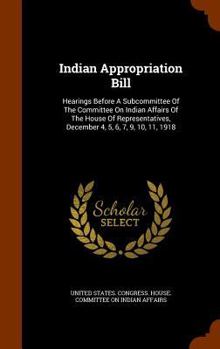 Indian Appropriation Bill: Hearings Before A Subcommittee Of The Committee On Indian Affairs Of The House Of Representatives, December 4, 5, 6, 7, 9, 10, 11, 1918...