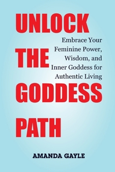 UNLOCK THE GODDESS PATH: Embrace Your Feminine Power, Wisdom, and Inner Goddess for Authentic Living