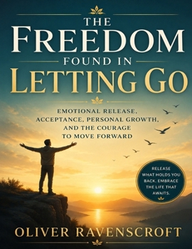 The Freedom Found in Letting Go: Emotional Release, Acceptance, Personal Growth, and the Courage to Move Forward