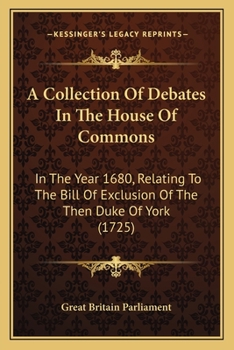 A Collection Of Debates In The House Of Commons: In The Year 1680, Relating To The Bill Of Exclusion Of The Then Duke Of York